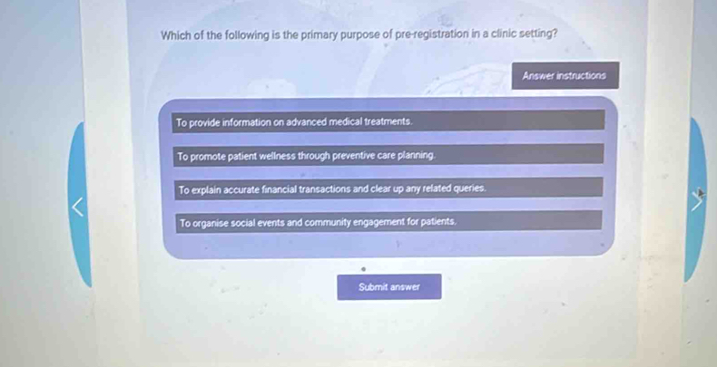 Which of the following is the primary purpose of pre-registration in a clinic setting?
Answer instructions
To provide information on advanced medical treatments.
To promote patient wellness through preventive care planning.
To explain accurate financial transactions and clear up any related queries.
To organise social events and community engagement for patients.
Submit answer