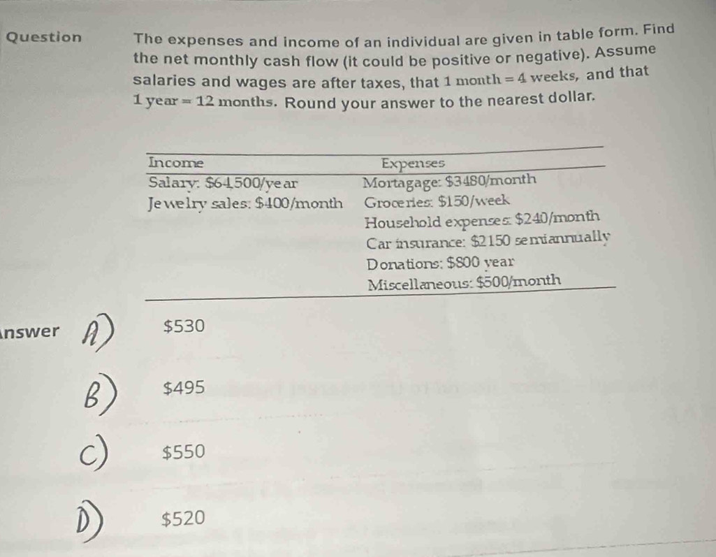 Question The expenses and income of an individual are given in table form. Find
the net monthly cash flow (it could be positive or negative). Assume
salaries and wages are after taxes, that 1 month =4 weeks, and that
1 year =12 months. Round your answer to the nearest dollar.
nswer D $530
B $495
C) $550
D) $520