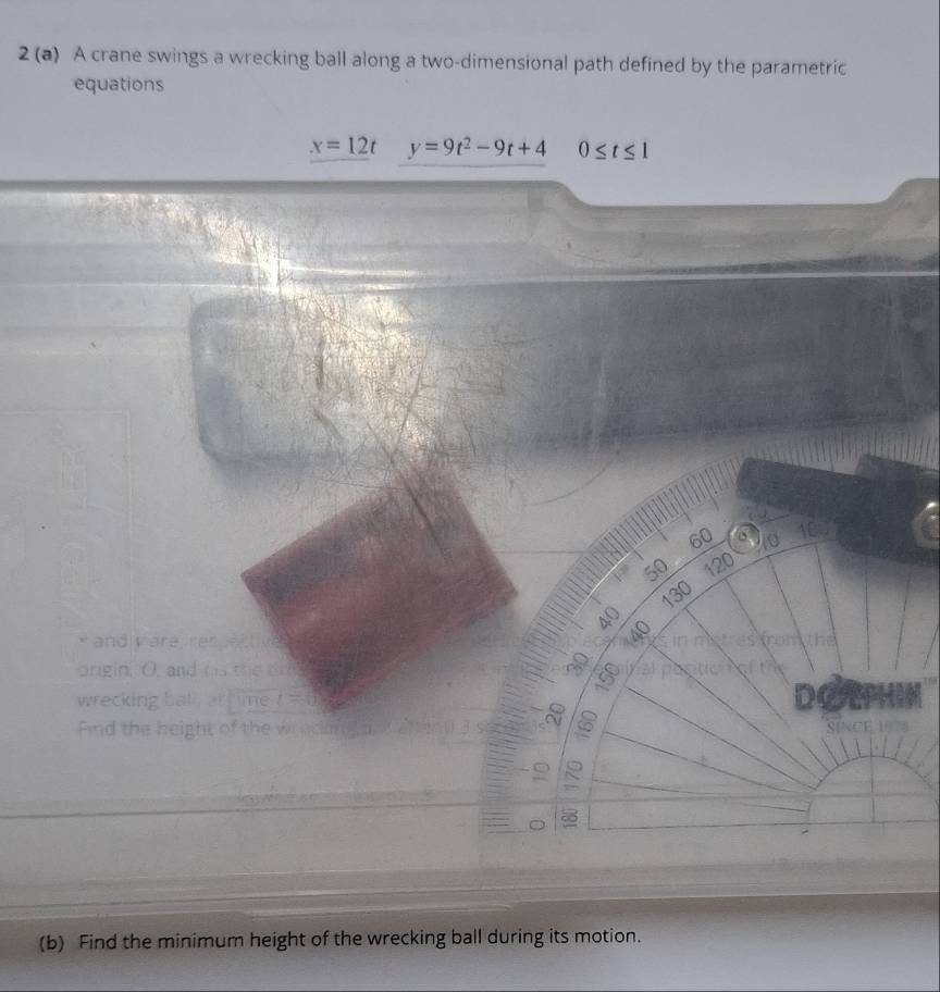 2 (a) A crane swings a wrecking ball along a two-dimensional path defined by the parametric 
equations
x=12t y=9t^2-9t+4 0≤ t≤ 1
10
60 C 10
50 120
40 130

* and yare, respective es from the 
origin. O, and h s te dr
150
wrecking bat, artime t=0 DON 
8 6
Find the height of the w SINCE 1078
R
8
(b) Find the minimum height of the wrecking ball during its motion.