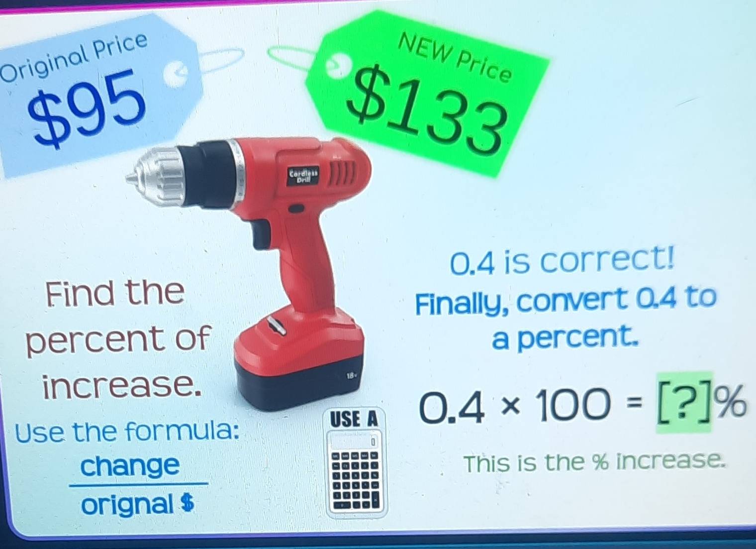 Original Price NEW Price
$95 $133
I
0.4 is correct! 
Find the 
Finally, convert 0.4 to 
percent of a percent. 
increase. 
USE A 0.4* 100=[?]%
Use the formula: 
change This is the % increase. 
orignal $