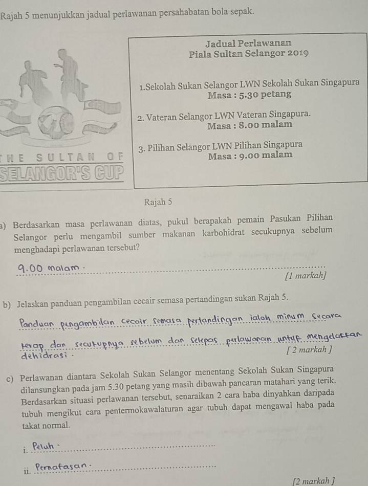 Rajah 5 menunjukkan jadual perlawanan persahabatan bola sepak. 
Jadual Perlawanan 
Piala Sultan Selangor 2019 
1.Sekolah Sukan Selangor LWN Sekolah Sukan Singapura 
Masa : 5.30 petang 
2. Vateran Selangor LWN Vateran Singapura. 
Masa : 8.00 malam 
3. Pilihan Selangor LWN Pilihan Singapura 
THE SUL T AN O F Masa : 9.00 malam 
SELANGOR'S CUP 
Rajah 5 
a) Berdasarkan masa perlawanan diatas, pukul berapakah pemain Pasukan Pilihan 
Selangor perlu mengambil sumber makanan karbohidrat secukupnya sebelum 
menghadapi perlawanan tersebut?
9.00 Malam 
[1 markah] 
b) Jelaskan panduan pengambilan cecair semasa pertandingan sukan Rajah 5. 
an jaloh minu m Cecaro 
terap can sec o sc b slum san sripos , psrlaw enan unt u e msn gsla 
[ 2 markah ] 
c) Perlawanan diantara Sekolah Sukan Selangor menentang Sekolah Sukan Singapura 
dilansungkan pada jam 5.30 petang yang masih dibawah pancaran matahari yang terik. 
Berdasarkan situasi perlawanan tersebut, senaraikan 2 cara haba dinyahkan daripada 
tubuh mengikut cara pentermokawalaturan agar tubuh dapat mengawal haba pada 
takat normal. 
i. 
_ 
_ 
i Pernafasor 
[2 markah ]