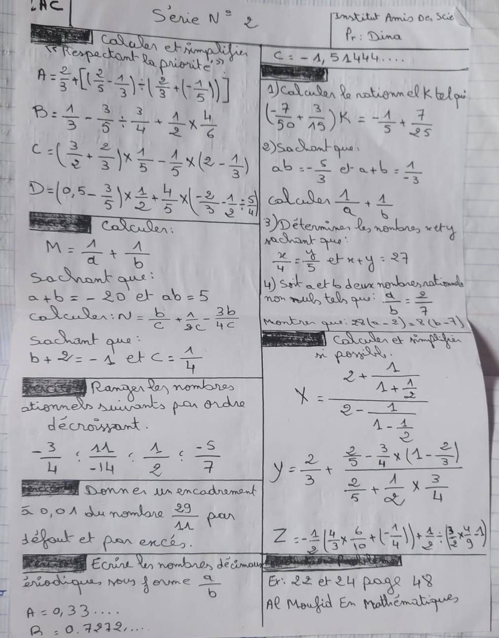 LAC
Serie N° 2
Intiter Amio Des Scie
Pr: Dima
colaler etAmplifin c=-1.51444 r
TRespectant Ra piontes
A= 2/3 +[( 2/5 - 1/3 )/ ( 2/3 +(- 1/5 ))] A collcuden Ronotionmelktelp
B= 1/3 - 3/5 /  3/4 + 1/2 *  4/6  ( (-7)/50 + 3/15 )k=- 1/5 + 7/25 
e) sachantque
C=( 3/2 + 2/3 )*  1/5 - 1/5 * (2- 1/3 ) ab=- 5/3  e- a+b= 1/-3 
D=(0,5- 3/5 )*  1/2 + 4/5 * (- 2/3 - 1/2 /  5/4 ) colcler  1/a + 1/b 
colculen:
3)Determimen le nembrs, very
M= 1/a + 1/b 
rachant que
 x/4 = y/5  et x+y=27
sochant que
4 Sotaetb dea newbresnationnal
a+b=-20 er ab=5 non muls tel quo:  a/b = 2/7 
colculon: N= b/c + 1/2c - 3b/4c  montion quo 28(a-2)=8(b-7)
sochant que: colcuderer mimpeken
b+2=-1 er c= 1/4 
Ranger ter nombres
ationners suvants per aide x=frac 2-frac 11+ 1/2 2-frac 11- 1/2 
decrowant.
- 3/4 : 11/-14 : 1/2 : (-5)/7  y= 2/3 +frac  2/5 - 3/4 * (1- 2/3 ) 2/5 + 1/2 *  3/4 
Donner unencodrement
ao, o dunomlore  29/11  pan
defout et pon ence.
Z=- 1/2 ( 4/3 *  6/10 +(- 1/4 ))+ 1/2 / ( 3/2 *  4/9 -1)
Eoire Pen nembres decimo
eredique, Nous f ome  a/b  E: 22 er e4 page 48
A=0,33·s ·s
Al Mou fid En mothematiques
R=0.7272·s