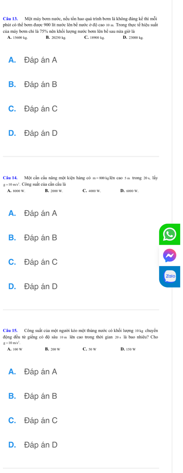 Một máy bơm nước, nếu tồn hao quá trình bơm là không đáng kể thì mỗi
phút có thể bơm được 900 lít nước lên bể nước ở độ cao 10 m. Trong thực tế hiệu suất
của máy bơm chi là 75% nên khối lượng nước bơm lên bề sau nửa giờ là
A. 15600 kg. B. 20250 kg. C. 18900 kg D. 23000 kg.
A. Đáp án A
B. Đáp án B
C. Đáp án C
D. Đáp án D
Câu 14. Một cần cầu nâng một kiện hàng có m= 800 kglên cao 5 m trong 20 s, lấy
g=10m/s^2. *. Công suất của cần cầu là
A. 8000 W. B. 2000 W. C. 4000 W. D. 6000 W.
A. Đáp án A
B. Đáp án B
C. Đáp án C
Zalo
D. Đáp án D
Câu 15. Công suất của một người kéo một thùng nước có khối lượng 10 kg chuyển
động đều từ giếng có độ sâu 10 m lên cao trong thời gian 20s là bao nhiêu? Cho
g = 10 m/s².
A. 100 w B. 200 W C. 50 w D. 150 w
A. Đáp án A
B. Đáp án B
C. Đáp án C
D. Đáp án D