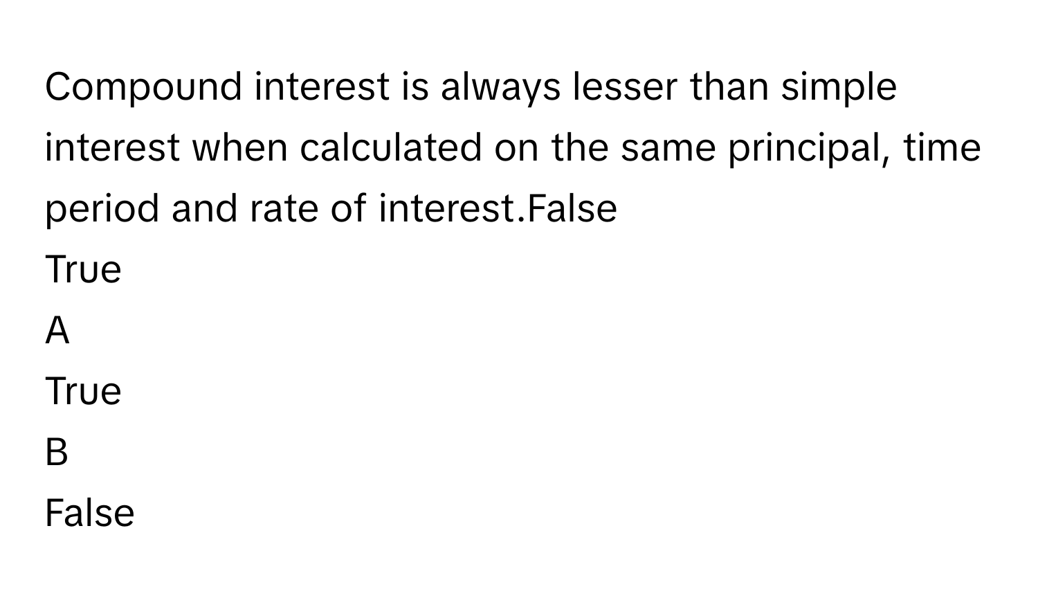 Compound interest is always lesser than simple interest when calculated on the same principal, time period and rate of interest.False
True

A  
True 


B  
False