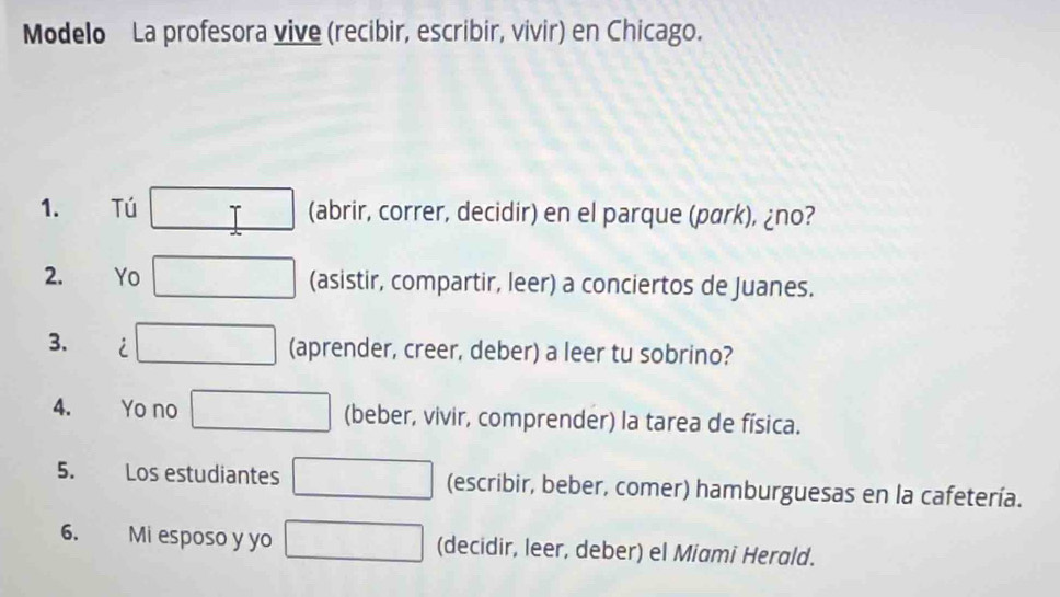 Modelo La profesora vive (recibir, escribir, vivir) en Chicago. 
1. Tú T (abrir, correr, decidir) en el parque (park), ¿no? 
2. Yo (asistir, compartir, leer) a conciertos de Juanes. 
3. i 
(aprender, creer, deber) a leer tu sobrino? 
4. Yo no (beber, vivir, comprender) la tarea de física. 
5. Los estudiantes (escribir, beber, comer) hamburguesas en la cafetería. 
6. Mi esposo y yo (decidir, leer, deber) el Miami Herald.