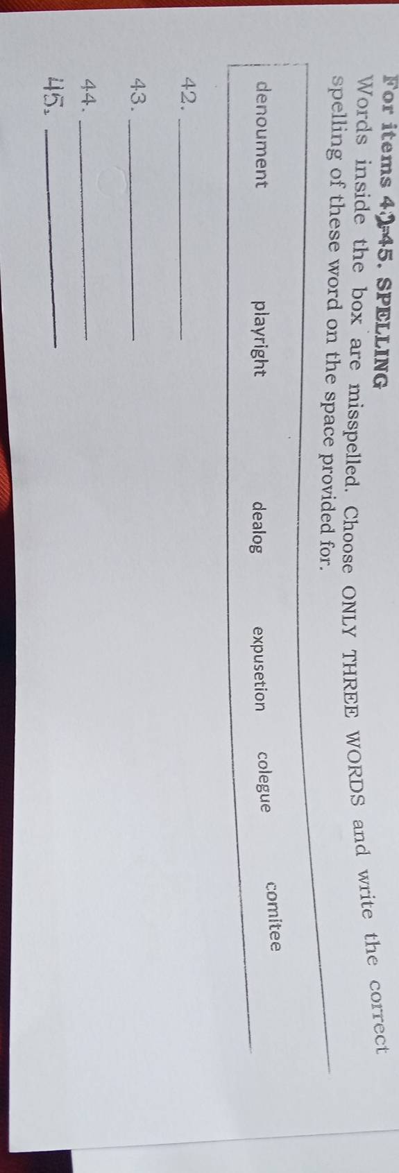 For items 4045. SPELLING
Words inside the box are misspelled. Choose ONLY THREE WORDS and write the correct
spelling of these word on the space provided for.
_
_
denoument playright dealog expusetion colegue comitee
42._
43._
44._
45._