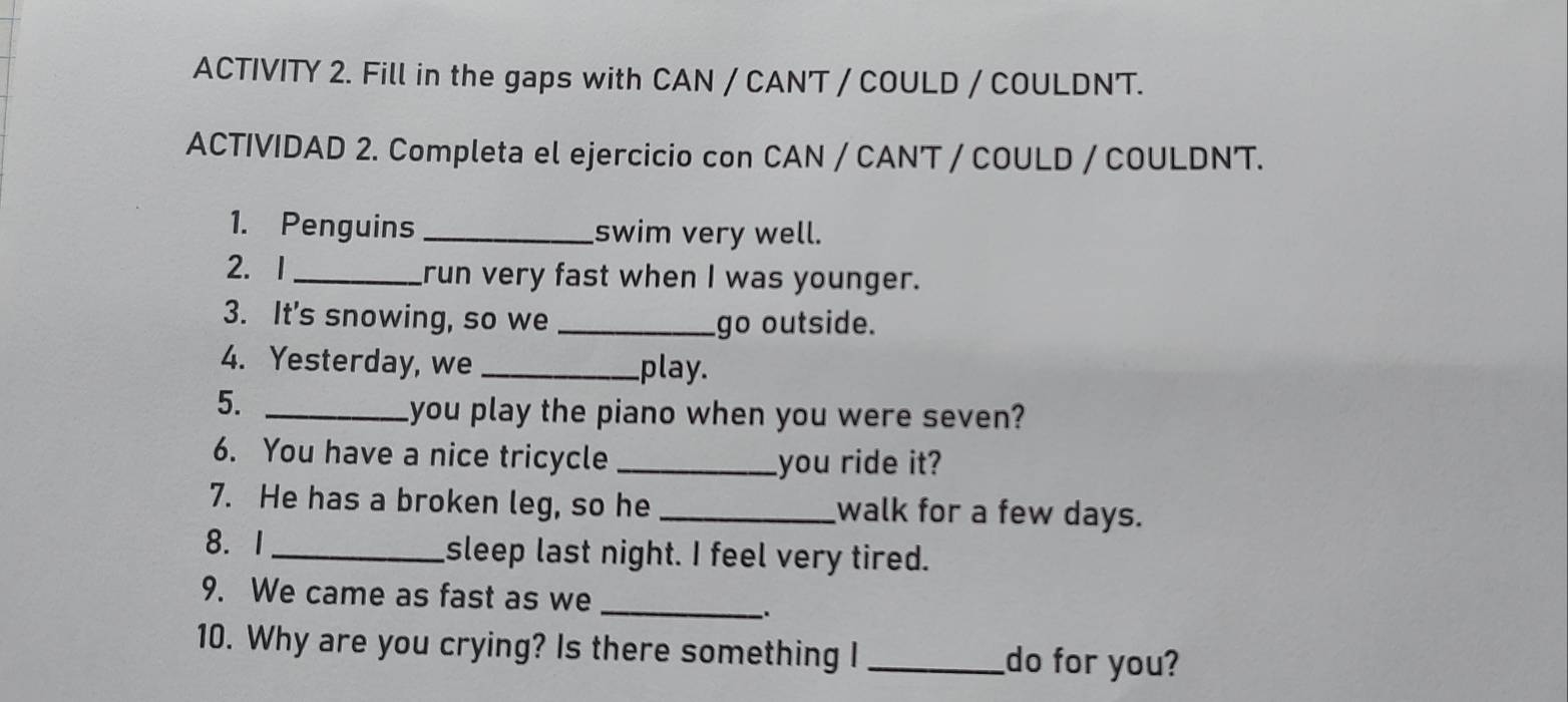 ACTIVITY 2. Fill in the gaps with CAN / CAN'T / COULD / COULDN'T. 
ACTIVIDAD 2. Completa el ejercicio con CAN / CAN'T / COULD / COULDN'T. 
1. Penguins _swim very well. 
2. 1_ run very fast when I was younger. 
3. It's snowing, so we _go outside. 
4. Yesterday, we _play. 
5._ 
you play the piano when you were seven? 
6. You have a nice tricycle _you ride it? 
7. He has a broken leg, so he _walk for a few days. 
8. I _sleep last night. I feel very tired. 
9. We came as fast as we_ 
`. 
10. Why are you crying? Is there something I _do for you?