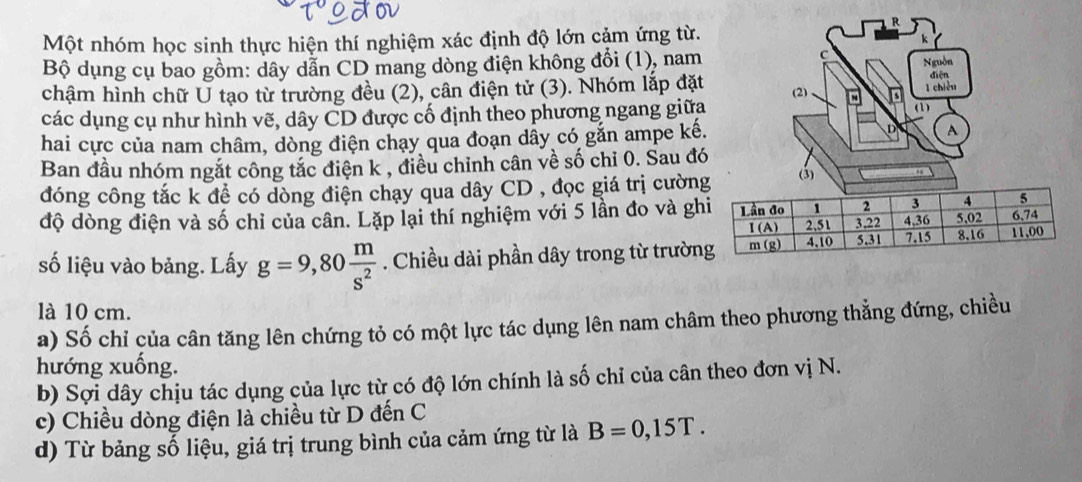 Một nhóm học sinh thực hiện thí nghiệm xác định độ lớn cảm ứng từ.
k
c Nguồn
Bộ dụng cụ bao gồm: dây dẫn CD mang dòng điện không đổi (1), nam diện
chậm hình chữ U tạo từ trường đều (2), cân điện tử (3). Nhóm lắp đặt
l chiều
các dụng cụ như hình vẽ, dây CD được cố định theo phương ngang giữa (2) ~ (1)
hai cực của nam châm, dòng điện chạy qua đoạn dây có gắn ampe kế. A
Ban đầu nhóm ngắt công tắc điện k , điều chỉnh cân về số chỉ 0. Sau đó
đóng công tắc k để có dòng điện chạy qua dây CD , đọc giá trị cườn (3)
độ dòng điện và số chỉ của cân. Lặp lại thí nghiệm với 5 lần đo và gh
số liệu vào bảng. Lấy g=9,80 m/s^2 . Chiều dài phần dây trong từ trườn
là 10 cm.
a) Số chỉ của cân tăng lên chứng tỏ có một lực tác dụng lên nam châm theo phương thẳng đứng, chiều
hướng xuống.
b) Sợi dây chịu tác dụng của lực từ có độ lớn chính là số chỉ của cân theo đơn vị N.
c) Chiều dòng điện là chiều từ D đến C
d) Từ bảng số liệu, giá trị trung bình của cảm ứng từ là B=0,15T.