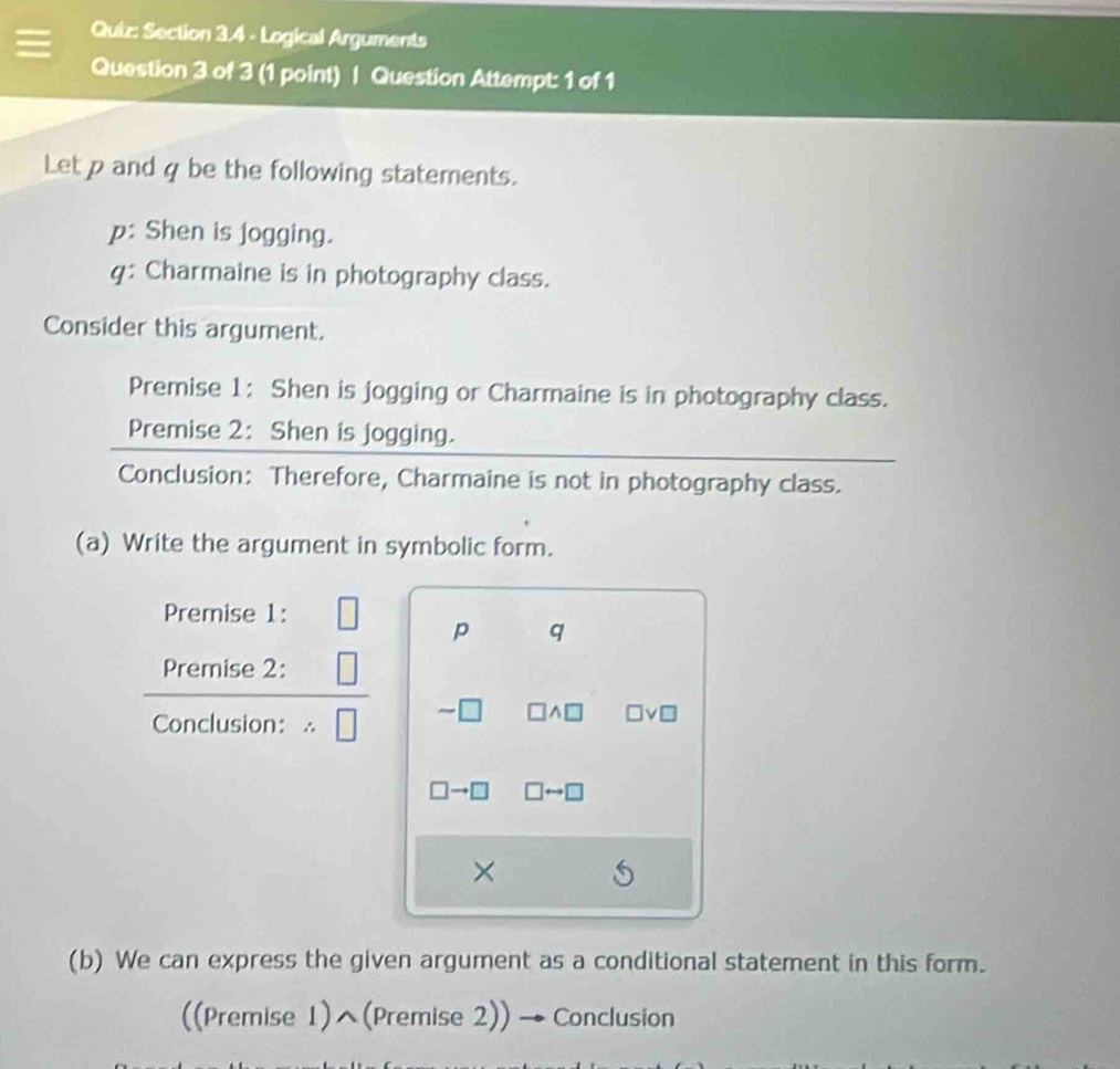 Logical Arguments 
Question 3 of 3 (1 point) | Question Attempt: 1 of 1 
Let p and q be the following statements. 
p: Shen is jogging. 
q: Charmaine is in photography class. 
Consider this argument. 
Premise 1: Shen is jogging or Charmaine is in photography class. 
Premise 2: Shen is jogging. 
Conclusion: Therefore, Charmaine is not in photography class. 
(a) Write the argument in symbolic form. 
Premise 1: 
p q
Premise 2: 
Conclusion: ∴
□ A□ vn
□ to □ □ rightarrow □
× 
(b) We can express the given argument as a conditional statement in this form. 
((Premise 1)^(Premise 2)) → Conclusion