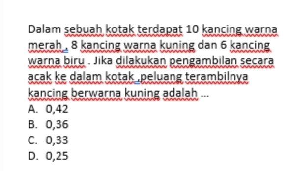 Dalam sebuah kotak terdapat 10 kancing warna
merah , 8 kancing warna kuning dan 6 kancing 
warna biru . Jika dilakukan pengambilan secara
acak ke dalam kotak ,peluang terambilnya 
kancing berwarna kuning adalah ...
A. 0,42
B. 0,36
C. 0,33
D. 0,25