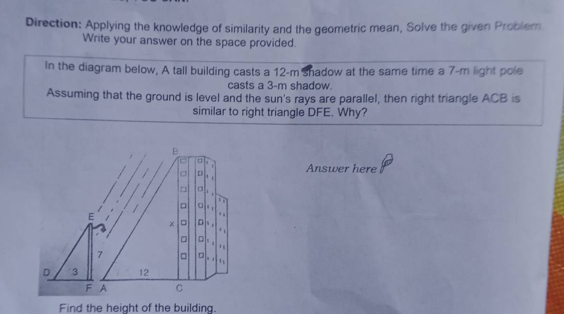 Direction: Applying the knowledge of similarity and the geometric mean, Solve the given Probler 
Write your answer on the space provided. 
In the diagram below, A tall building casts a 12-m shadow at the same time a 7-m light pole 
casts a 3-m shadow. 
Assuming that the ground is level and the sun's rays are parallel, then right triangle ACB is 
similar to right triangle DFE. Why? 
B 
o 
Answer here 
D 
a 
1ì 
= 
. 
× □ D ` . 
. 、 
a □ 
□ 。 ' ` 
12 
C 
Find the height of the building.