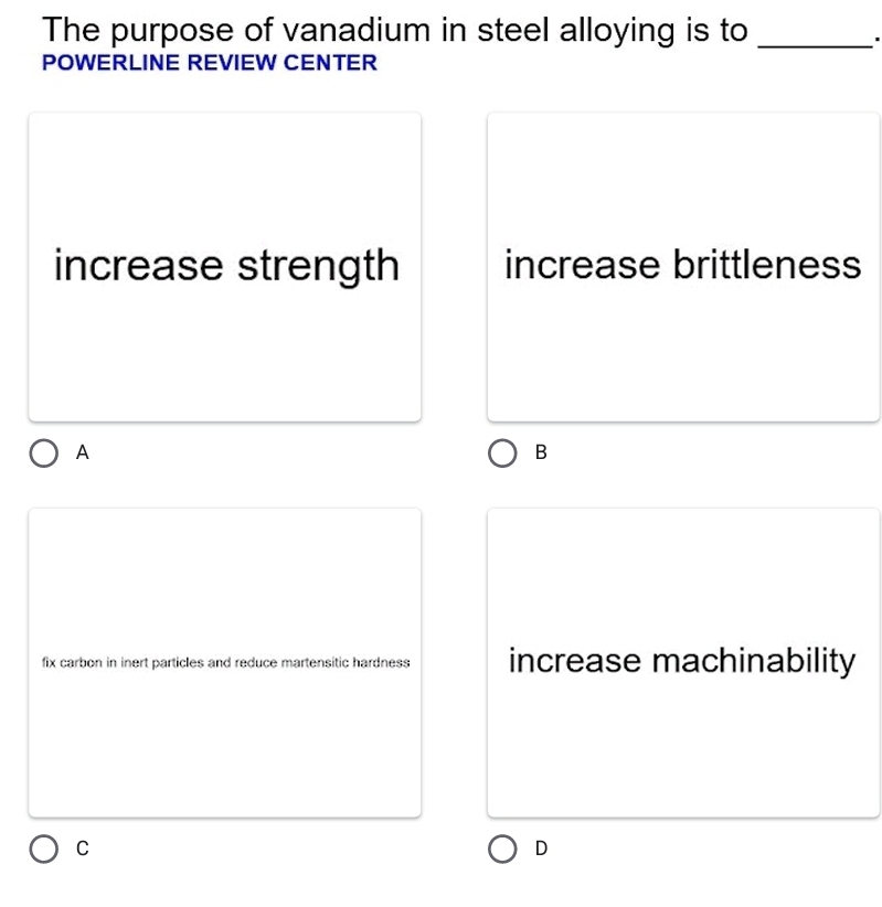 The purpose of vanadium in steel alloying is to_
'
POWERLINE REVIEW CENTER
increase strength increase brittleness
A
B
fix carbon in inert particles and reduce martensitic hardness increase machinability
C
D