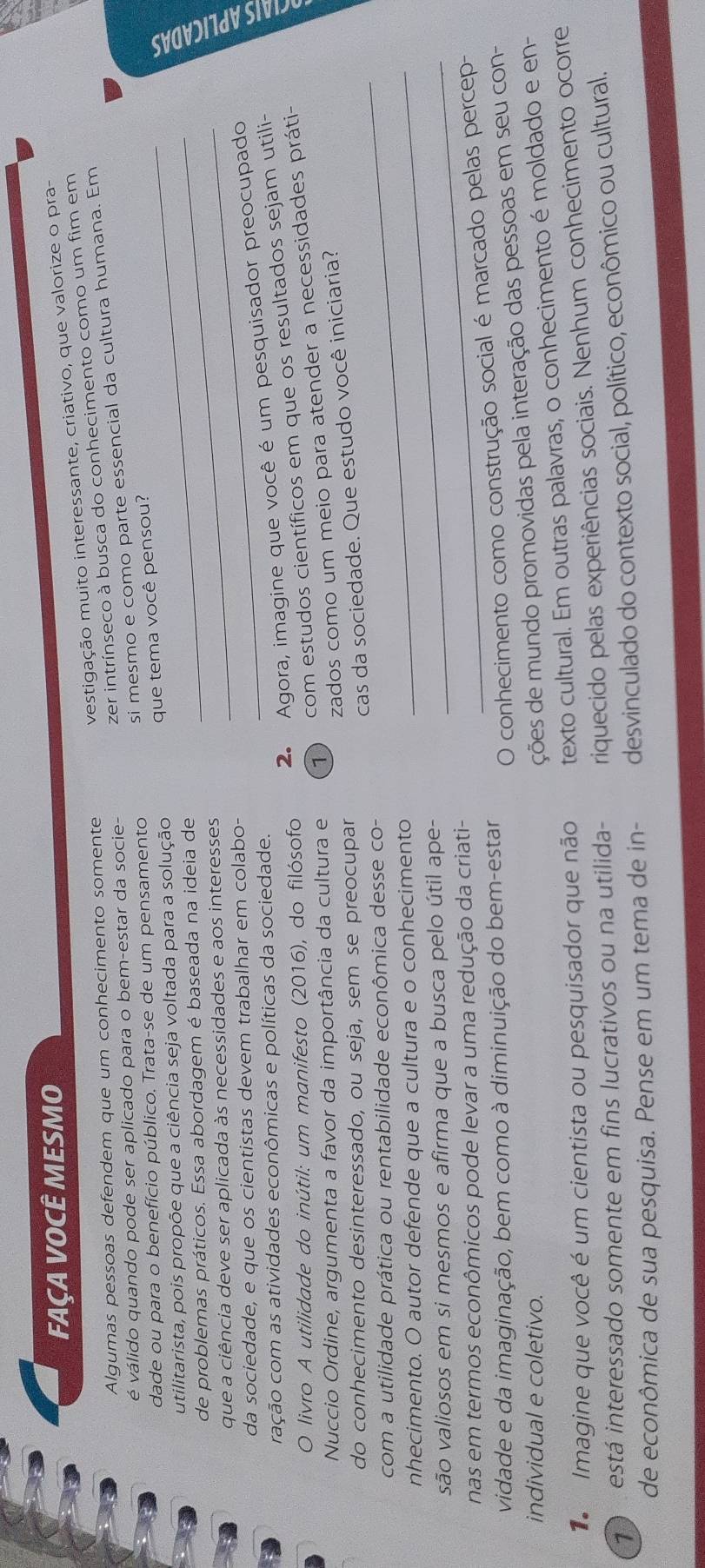 FAÇA VOCÊ MESMO
vestigação muito interessante, criativo, que valorize o pra-
zer intrínseco à busca do conhecimento como um fim em
Algumas pessoas defendem que um conhecimento somente
si mesmo e como parte essencial da cultura humana. Em
é válido quando pode ser aplicado para o bem-estar da socie-
dade ou para o benefício público. Trata-se de um pensamento_
que tema você pensou?
_
utilitarista, pois propõe que a ciência seja voltada para a solução
de problemas práticos. Essa abordagem é baseada na ideia de
que a ciência deve ser aplicada às necessidades e aos interesses
da sociedade, e que os cientistas devem trabalhar em colabo-
_

2. Agora, imagine que você é um pesquisador preocupado
cação com as atividades econômicas e políticas da sociedade.
O livro A utilidade do inútil: um manifesto (2016), do filósofo
Nuccio Ordine, argumenta a favor da importância da cultura e 1   com estudos científicos em que os resultados sejam utili-
zados como um meio para atender a necessidades práti-
_
do conhecimento desinteressado, ou seja, sem se preocupar
cas da sociedade. Que estudo você iniciaria?
com a utilidade prática ou rentabilidade econômica desse co-
nhecimento. O autor defende que a cultura e o conhecimento_
são valiosos em si mesmos e afirma que a busca pelo útil ape-_
nas em termos econômicos pode levar a uma redução da criati-
vidade e da imaginação, bem como à diminuição do bem-estar
O conhecimento como construção social é marcado pelas percep-
individual e coletivo.
ções de mundo promovidas pela interação das pessoas em seu con-
1  Imagine que você é um cientista ou pesquisador que não texto cultural. Em outras palavras, o conhecimento é moldado e en-
está interessado somente em fins lucrativos ou na utilida- riquecido pelas experiências sociais. Nenhum conhecimento ocorre
de econômica de sua pesquisa. Pense em um tema de in- desvinculado do contexto social, político, econômico ou cultural.