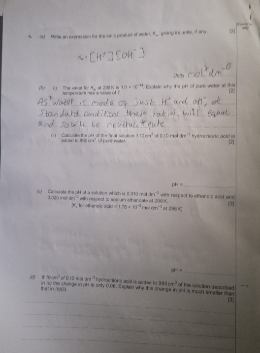 Write an expression for the lonic product of water, K_w giving its units, if any. 2 
Units_ 
(b) (i) The value for K_w at 298 K is 1.0* 10^(-14). Explain why the pH of pure water at this 
temperature has a value of 7. [2] 
_ 
_ 
_ 
_ 
(ii) Calculate the pH of the final solution 10cm^3 of 0.10moldm^(-3) hydrochloric acid is 
added to 990cm^3 of pure water. 
[2]
pH= _ 
(c) Calculate the pH of a solution which is 0.010 mol dn 7^(-3) with respect to ethanoic acid and
02 D mol dm^(-3) with respect to sodium ethanoate at 298 K. [3]
[K_a for ethanoic acid =1.78* 10^(-6) mol dm^(-3) at 298 K ] 
_ pH=
(d) If 10cm^3 of 0.10 mol dm^(-3) hydrochloric acid is added to 990cm^3 of the solution described - “ y 
in (c) the change in pH is only 0.06. Explain why this change in pH is much smaller than 
that in (b)(ii). 
_[3] 
_ 
_ 
_