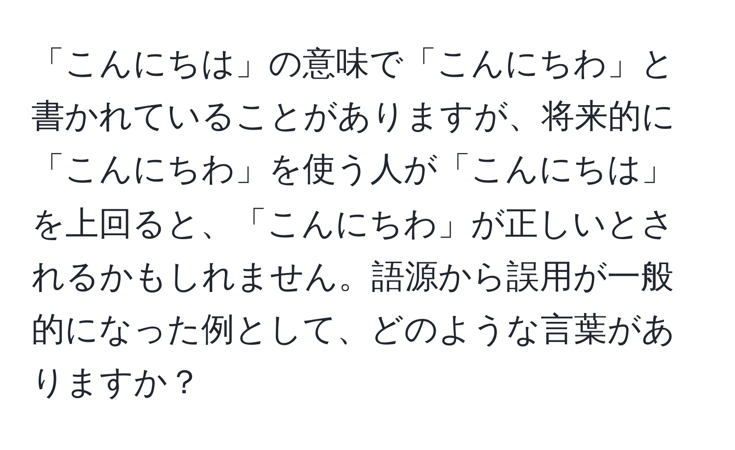 「こんにちは」の意味で「こんにちわ」と書かれていることがありますが、将来的に「こんにちわ」を使う人が「こんにちは」を上回ると、「こんにちわ」が正しいとされるかもしれません。語源から誤用が一般的になった例として、どのような言葉がありますか？