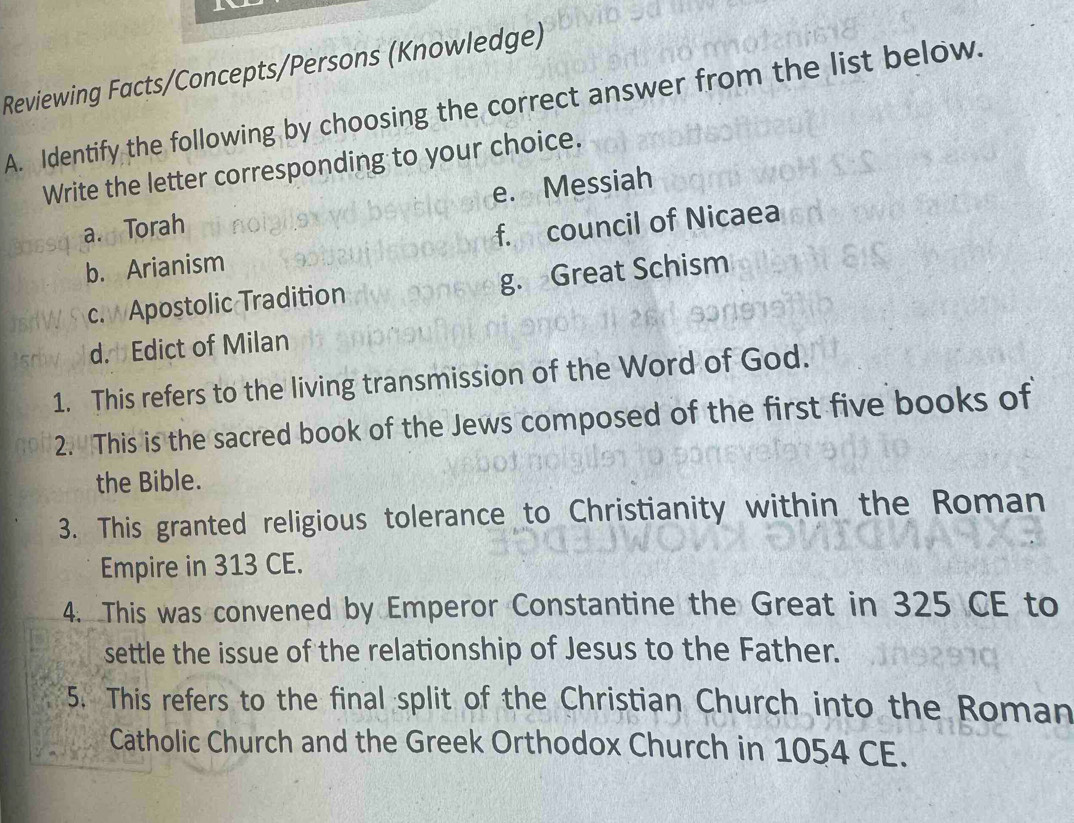 Reviewing Facts/Concepts/Persons (Knowledge)
A. Identify the following by choosing the correct answer from the list below.
Write the letter corresponding to your choice.
a. Torah e. Messiah
b. Arianism f. council of Nicaea
c. Apostolic Tradition g. Great Schism
d. Edict of Milan
1. This refers to the living transmission of the Word of God.
2. This is the sacred book of the Jews composed of the first five books of
the Bible.
3. This granted religious tolerance to Christianity within the Roman
Empire in 313 CE.
4. This was convened by Emperor Constantine the Great in 325 CE to
settle the issue of the relationship of Jesus to the Father.
5. This refers to the final split of the Christian Church into the Roman
Catholic Church and the Greek Orthodox Church in 1054 CE.