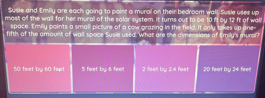 Susie and Emily are each going to paint a mural on their bedroom wall. Susie uses up
most of the wall for her mural of the solar system. It turns out to be 10 ft by 12 ft of wall
space. Emily paints a small picture of a cow grazing in the field. It only takes up one-
fifth of the amount of wall space Susie used. What are the dimensions of Emily's mural?
50 feet by 60 fect 5 feet by 6 feet 2 feet by 2.4 feet 20 feet by 24 feet