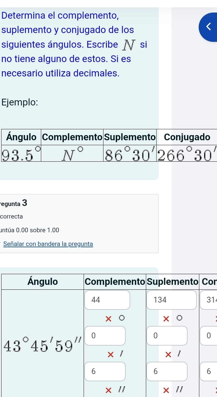 Determina el complemento,
suplemento y conjugado de los
siguientes ángulos. Escribe N si
no tiene alguno de estos. Si es
necesario utiliza decimales.
Ejemplo:
egunta 3
correcta
untúa 0.00 sobre 1.00
Señalar con bandera la pregunta
on
1