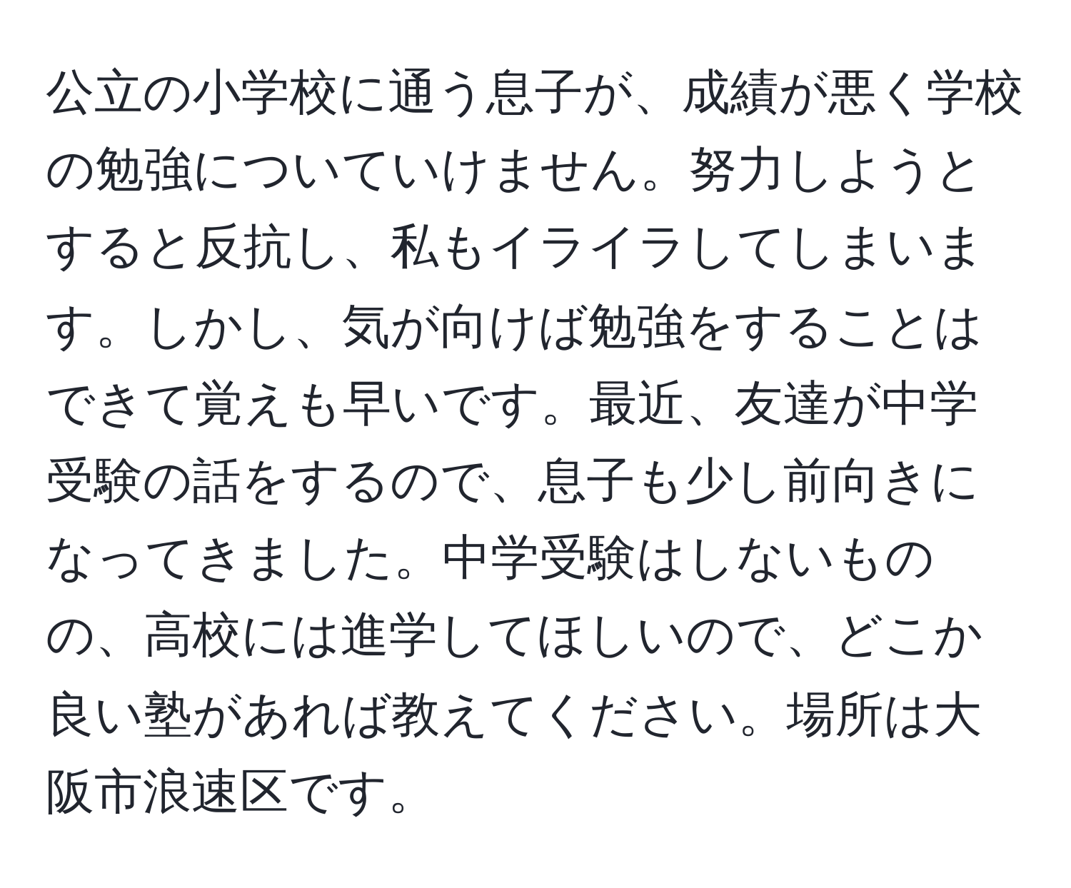 公立の小学校に通う息子が、成績が悪く学校の勉強についていけません。努力しようとすると反抗し、私もイライラしてしまいます。しかし、気が向けば勉強をすることはできて覚えも早いです。最近、友達が中学受験の話をするので、息子も少し前向きになってきました。中学受験はしないものの、高校には進学してほしいので、どこか良い塾があれば教えてください。場所は大阪市浪速区です。