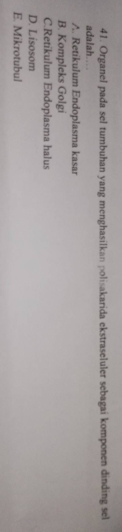 Organel pada sel tumbuhan yang menghasilkan polisakarida ekstraseluler sebagai komponen dinding sel
adalah……
A. Retikulum Endoplasma kasar
B. Kompleks Golgi
C.Retikulum Endoplasma halus
D. Lisosom
E. Mikrotubul