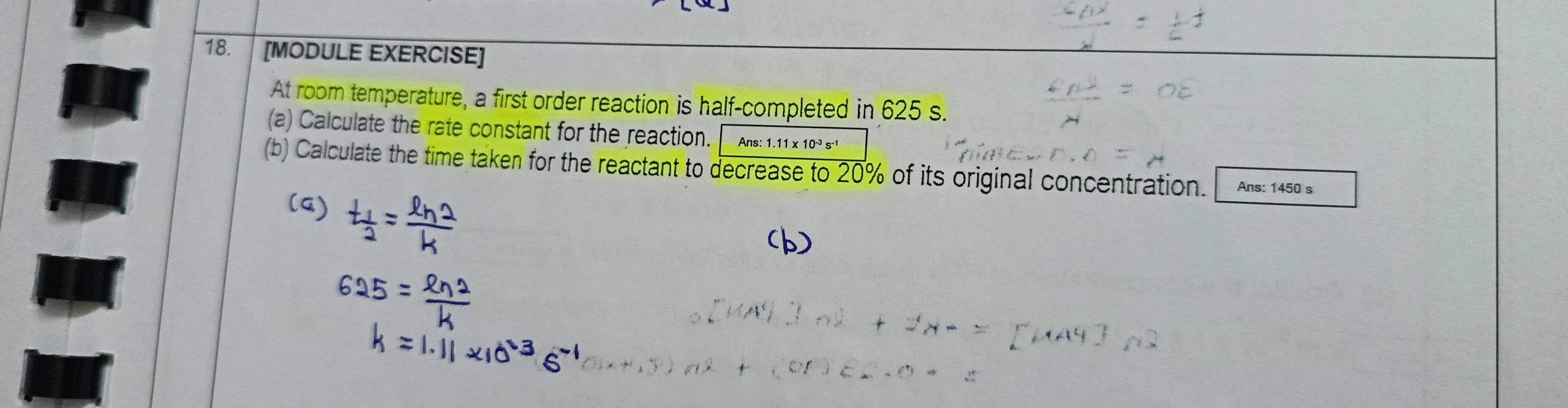 [MODULE EXERCISE] 
At room temperature, a first order reaction is half-completed in 625 s. 
(a) Calculate the rate constant for the reaction. Ans:1.11* 10^(-3)s
(b) Calculate the time taken for the reactant to decrease to 20% of its original concentration. Ans: 1450 s