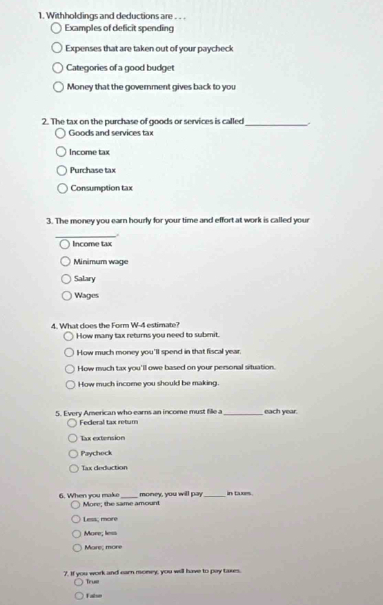 Withholdings and deductions are . . .
Examples of deficit spending
Expenses that are taken out of your paycheck
Categories of a good budget
Money that the government gives back to you
2. The tax on the purchase of goods or services is called_
Goods and services tax
Income tax
Purchase tax
Consumption tax
3. The money you earn hourly for your time and effort at work is called your
_.
Income tax
Minimum wage
Salary
Wages
4. What does the Form W-4 estimate?
How many tax returns you need to submit.
How much money you'll spend in that fiscal year.
How much tax you'll owe based on your personal situation.
How much income you should be making.
5. Every American who earns an income must file a_ each year.
Federal tax return
Tax extension
Paycheck
Tax deduction
6. When you make _money, you will pay _in taxes.
More; the same amount
Less; more
More; less
Mare; more
7. If you work and earn money, you will have to pay taxes.
True
Falso
