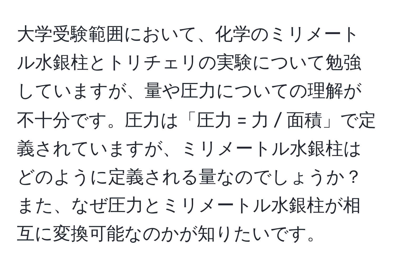 大学受験範囲において、化学のミリメートル水銀柱とトリチェリの実験について勉強していますが、量や圧力についての理解が不十分です。圧力は「圧力 = 力 / 面積」で定義されていますが、ミリメートル水銀柱はどのように定義される量なのでしょうか？また、なぜ圧力とミリメートル水銀柱が相互に変換可能なのかが知りたいです。