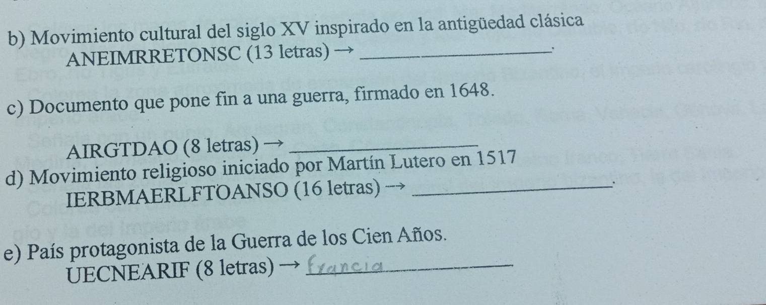 Movimiento cultural del siglo XV inspirado en la antigüedad clásica 
ANEIMRRETONSC (13 letras)_ 
c) Documento que pone fin a una guerra, firmado en 1648. 
AIRGTDAO (8 letras)_ 
d) Movimiento religioso iniciado por Martín Lutero en 1517
IERBMAERLFTOANSO (16 letras)_ 
e) País protagonista de la Guerra de los Cien Años. 
UECNEARIF (8 letras)_