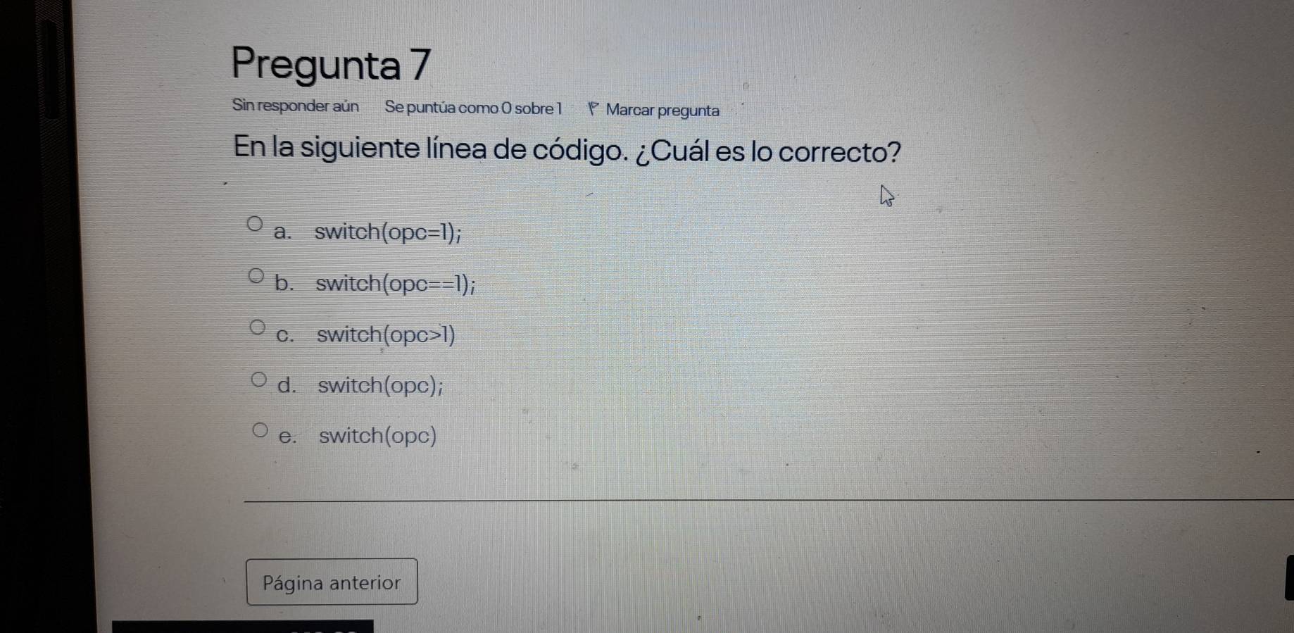 Pregunta 7
Sin responder aún Se puntúa como 0 sobre 1 P Marcar pregunta
En la siguiente línea de código. ¿Cuál es lo correcto?
a. switch (opc=1);
b. switch (opc= ==1);
c. switch (opc>1)
d. switch(opc);
e. switch(opc)
Página anterior