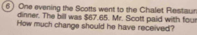 One evening the Scotts went to the Chalet Restaun 
dinner. The bill was $67.65. Mr. Scott paid with four 
How much change should he have received?