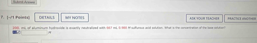 Submit Answer 
7. [-/1 Points] DETAILS MY NOTES ASK YOUR TEACHER PRACTICE ANOTHER
200. mL of aluminum hydroxide is exactly neutralized with 667 mL 0.980 M sulfurous acid solution. What is the concentration of the base solution?
M