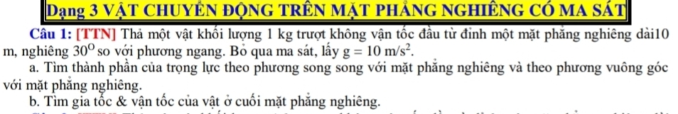 Dạng 3 vật ChUyÊN động trÊn mặt phảng ngHiÊng có ma sát 
Câu 1: [TTN] Thả một vật khối lượng 1 kg trượt không vận tốc đầu từ đỉnh một mặt phăng nghiêng dài10 
m, nghiêng 30° so với phương ngang. Bỏ qua ma sát, lấy g=10m/s^2. 
a. Tìm thành phần của trọng lực theo phương song song với mặt phăng nghiêng và theo phương vuông góc 
với mặt phắng nghiêng. 
b. Tìm gia tốc & vận tốc của vật ở cuối mặt phăng nghiêng.