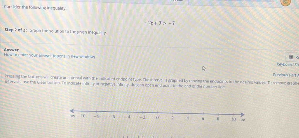 Consider the following inequality:
-2z+3>-7
Step 2 of 2 : Graph the solution to the given inequality. 
Answer 
How to enter your answer (opens in new window) 
K 
Keyboard Sh 
Previous Part 
Pressing the buttons will create an interval with the indicated endpoint type. The interval is graphed by moving the endpoints to the desired values. To remove graphe 
intervals, use the Clear button. To indicate infinity or negative infinity, drag an open end point to the end of the number line.