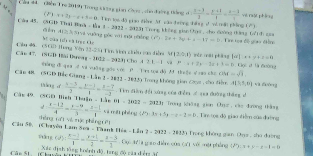 Me
Cầu 44. (Bến Tre 2019) Trong không gian Oxyz , cho đường thắng ơ  (x+3)/2 = (y+1)/1 = (z-3)/1  và mật phầng
( P ) x+2y-z+5=0 Tim tọa độ giao điểm M của đường thắng đ và mặt phẳng (P)
Câu 45. (SGD Thái Bình - lần 1-2022-2023) Trong không gian Oxπ , cho đường thắng (4) đi qua
điểm A(2;3;5) và vuông gòc với mặt phàng (P):2x+3y+z-17=0 Tim tọa độ giao điểm
M của (d) và trục Oz
Câu 46. (SGD Hưng Yên 22-23) Tìm hình chiếu của điểm M(2,0,1) trên mặt phầng (α) x+y+z=0
Câu 47. (SGD Hải Dương -2022-2023) Cho 42:1 / 1 và P:x+2y-2z+3=0 Gọi đ là đường
thắng đi qua A và vuộng gốc với P . Tìm tọa độ M thuộc # sao cho OM=sqrt(3).
Câu 48. (SGD Bắc Giang - Lần 2 - 2022 - 2023) Trong không gian Oxz , cho điểm A(3,5,0) và đường
thang d  (x-3)/2 = (y-1)/1 = (z-7)/-2 .  Tim điểm đổi xứng của điểm A qua đường thắng đ
Câu 49. (SGD Bình Thuận - Lần 01 1-2022-2023) Trong không gian Oxyz , cho đường thẳng
d :  (x-12)/4 = (y-9)/3 = (z-1)/1  và mật phẳng (P 1° 3x+5y-z-2=0. Tìm tọa độ giao điểm của đường
thầng (đ) và mật phẳng (P)
Câu 50. (Chuyên Lam Sơn - Thanh Hóa - Lần 2-2022-2023) ) Trong không gian Oxyz , cho đường
thắng (d):  (x-1)/1 = (y+1)/2 = (z-3)/2 . Gọi M là giao điểm của (d) với mặt phẳng (P):x+y-z-1=0
Xác định tổng hoành độ, tung độ của điểm M
Câu 51. (Chuyền