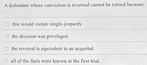 A defendant whose conviction is reversed cannot be retried because
this would violate single-jeopardy.
the decision was privileged.
the reversal is equivalent to an acquittal.
all of the facts were known at the first trial.