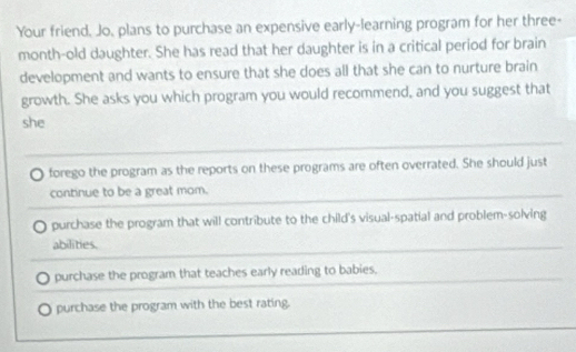 Your friend. Jo, plans to purchase an expensive early-learning program for her three-
month-old daughter. She has read that her daughter is in a critical period for brain
development and wants to ensure that she does all that she can to nurture brain
growth. She asks you which program you would recommend, and you suggest that
she
forego the program as the reports on these programs are often overrated. She should just
continue to be a great mom.
purchase the program that will contribute to the child's visual-spatial and problem-solving
abilities.
purchase the program that teaches early reading to babies.
purchase the program with the best rating.