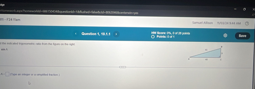 dge 
rHomeworkaspx?homeworkId=686150434&questionId=1&flushed=false&cId=8062046&centerwin=yes 
311 - F24 11am Samuel Allison 11/03/24 9:44 AM 
Question 1, 19.1.1 HW Score: 0%, 0 of 26 points 
Points: 0 of 1 Save 
d the indicated trigonometric ratio from the figure on the right.
sin A
A=□ (Type an integer or a simplified fraction.)