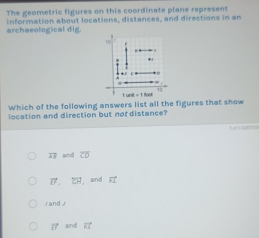 The geometric figures on this coordinate plane represent
information about locations, distances, and directions in an
archaeological dig.
Which of the following answers list all the figures that show
location and direction but not distance?
5 of $ QUESTION
overline AB and overline CD
vector EF,overleftrightarrow GH , and vector KL
/ and J
vector EF and vector KL