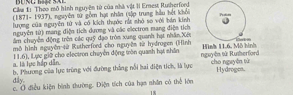 ĐUNG hoạc SAI. 
Câu 1: Theo mô hình nguyện tử của nhà vật lí Ernest Rutherford 
(1871- 1937), nguyên tử gồm hạt nhân (tập trung hầu hết khối Proton 
lượng của nguyên tử và có kích thựớc rất nhỏ so với bán kính 
nguyên tử) mang điện tích dương và các electron mang điện tích 
âm chuyển động trên các quỹ đạo tròn xung quanh hạt nhân.Xét Electron 
mô hình nguyên tử Rutherford cho nguyên tử hydrogen (Hình Hình 11, 6, Mô hình
11.6), Lực giữ cho electron chuyển động tròn quanh hạt nhân 
a. là lực hấp dẫn. nguyên tử Rutherford 
b. Phương của lực trùng với dường thắng nối hai điện tích, là lực cho nguyên từ 
Hydrogen. 
dầy. 
c. Ở điều kiện bình thường. Điện tích của hạn nhân có thể lớn 
18