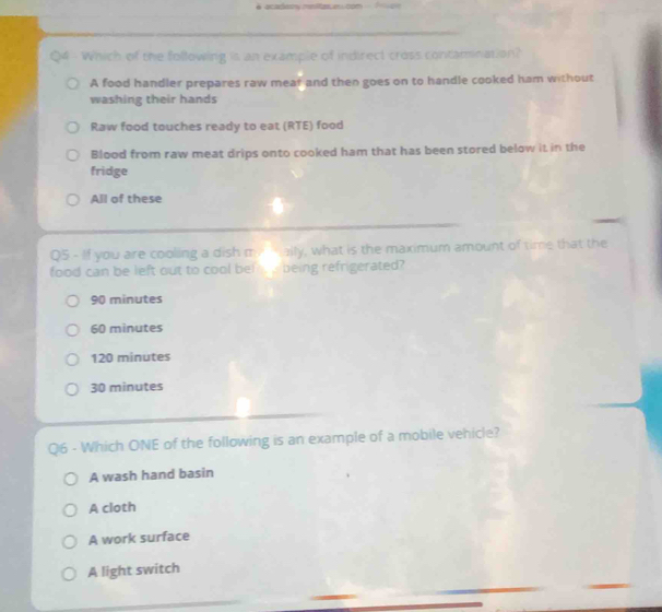 Which of the following is an example of indirect cross contamination?
A food handler prepares raw meaf and then goes on to handle cooked ham without
washing their hands
Raw food touches ready to eat (RTE) food
Blood from raw meat drips onto cooked ham that has been stored below it in the
fridge
All of these
Q5 - If you are cooling a dish me mally, what is the maximum amount of time that the
food can be left out to cool bel being refrigerated?
90 minutes
60 minutes
120 minutes
30 minutes
Q6 - Which ONE of the following is an example of a mobile vehicle?
A wash hand basin
A cloth
A work surface
A light switch