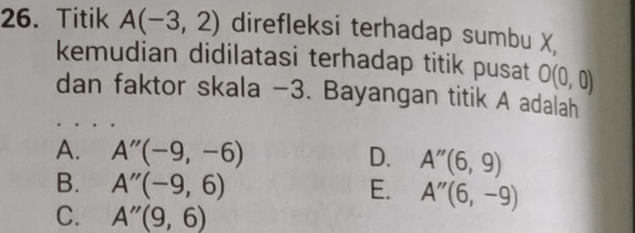 Titik A(-3,2) direfleksi terhadap sumbu X
kemudian didilatasi terhadap titik pusat O(0,0)
dan faktor skala -3. Bayangan titik A adalah
A. A''(-9,-6) D. A''(6,9)
B. A''(-9,6) E. A''(6,-9)
C. A''(9,6)