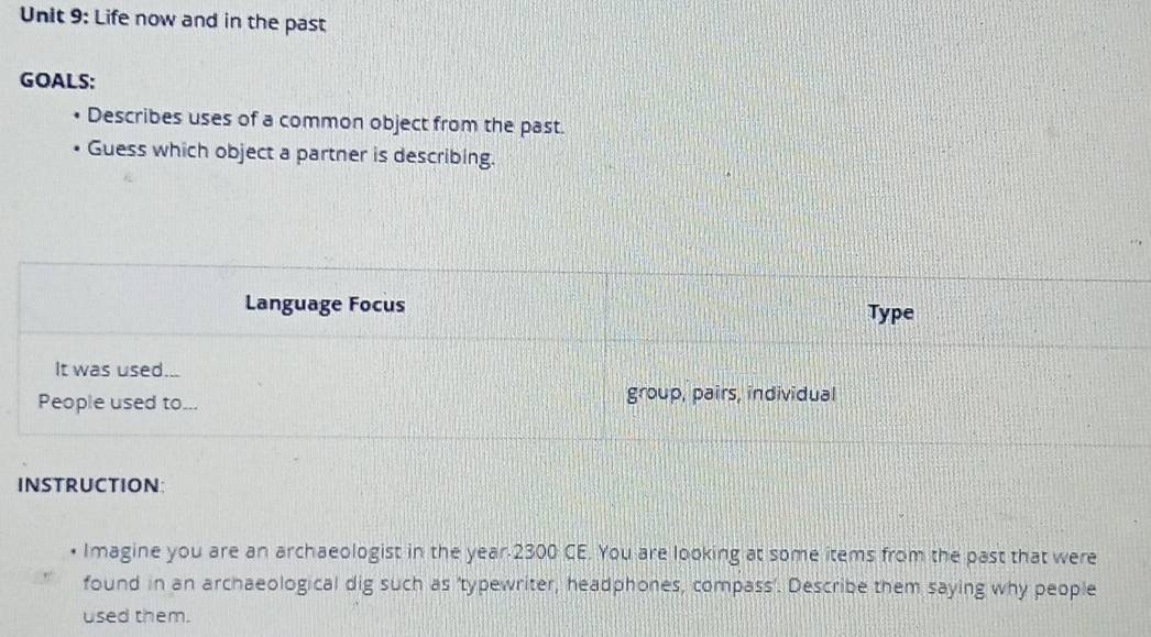 Life now and in the past 
GOALS: 
Describes uses of a common object from the past. 
Guess which object a partner is describing. 
Language Focus Type 
It was used... 
People used to... group, pairs, individual 
INSTRUCtion: 
• Imagine you are an archaeologist in the year 2300 CE. You are looking at some items from the past that were 
found in an archaeological dig such as 'typewriter, headphones, compass'. Describe them saying why people 
used them.