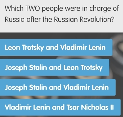 Which TWO people were in charge of
Russia after the Russian Revolution?
Leon Trotsky and Vladimir Lenin
Joseph Stalin and Leon Trotsky
Joseph Stalin and Vladimir Lenin
Vladimir Lenin and Tsar Nicholas II