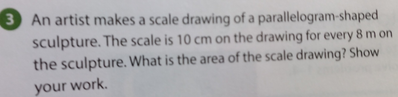 An artist makes a scale drawing of a parallelogram-shaped
sculpture. The scale is 10 cm on the drawing for every 8 m on
the sculpture. What is the area of the scale drawing? Show
your work.