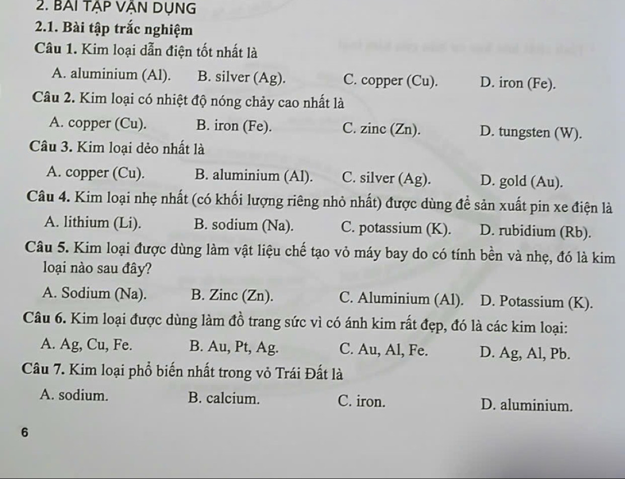 BAI tẠp VẬN DụNG
2.1. Bài tập trắc nghiệm
Câu 1. Kim loại dẫn điện tốt nhất là
A. aluminium (Al). B. silver (Ag). C. copper (Cu). D. iron (Fe).
Câu 2. Kim loại có nhiệt độ nóng chảy cao nhất là
A. copper (Cu). B. iron (Fe). C. zinc (Zn). D. tungsten (W).
Câu 3. Kim loại dẻo nhất là
A. copper (Cu). B. aluminium (Al). C. silver (Ag). D. gold (Au).
Câu 4. Kim loại nhẹ nhất (có khối lượng riêng nhỏ nhất) được dùng để sản xuất pin xe điện là
A. lithium (Li). B. sodium (Na). C. potassium (K). D. rubidium (Rb).
Câu 5. Kim loại được dùng làm vật liệu chế tạo vỏ máy bay do có tính bền và nhẹ, đó là kim
loại nào sau đây?
A. Sodium (Na). B. Zinc (Zn). C. Aluminium (Al). D. Potassium (K).
Câu 6. Kim loại được dùng làm đồ trang sức vì có ánh kim rất đẹp, đó là các kim loại:
A. Ag, Cu, Fe. B. Au, Pt, Ag. C. Au, Al, Fe. D. Ag, Al, Pb.
Câu 7. Kim loại phổ biến nhất trong vỏ Trái Đất là
A. sodium. B. calcium. C. iron. D. aluminium.
6