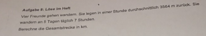 Aufgabe II: Löse im Heft 
Vier Freunde gehen wander. Sie legen in einer Stunde durchschnittlich 3584 m zurück. Sie 
wander an 5 Tagen täglich 7 Stunden. 
Berechne die Gesamtstrecke in km.