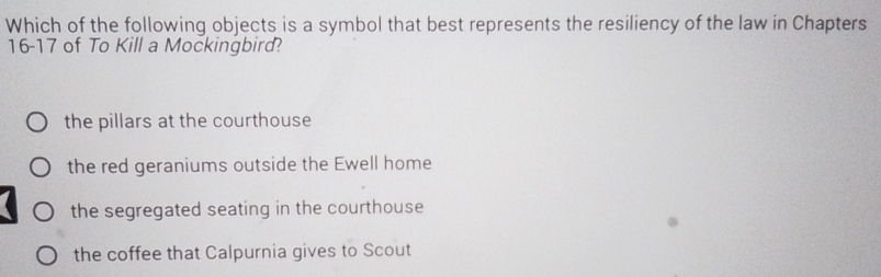 Which of the following objects is a symbol that best represents the resiliency of the law in Chapters
16- 17 of To Kill a Mockingbird?
the pillars at the courthouse
the red geraniums outside the Ewell home
the segregated seating in the courthouse
the coffee that Calpurnia gives to Scout