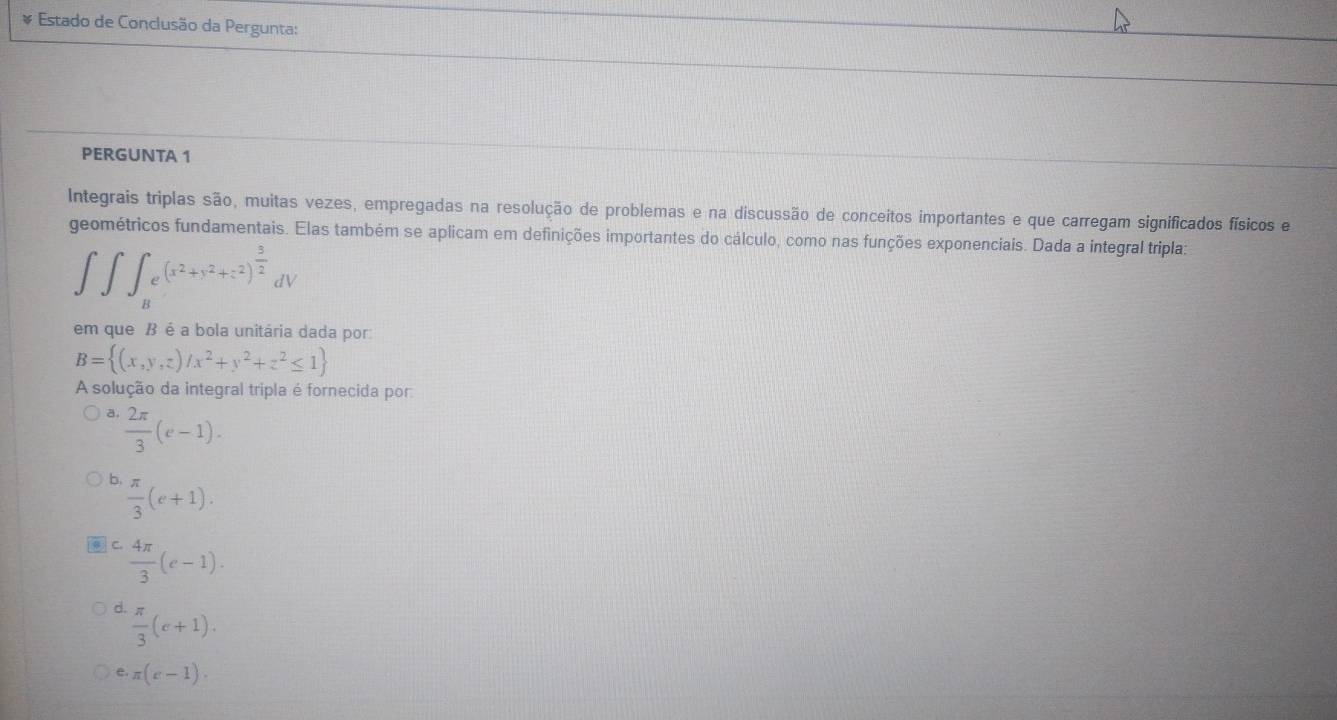 Estado de Conclusão da Pergunta:
PERGUNTA 1
Integrais triplas são, muitas vezes, empregadas na resolução de problemas e na discussão de conceitos importantes e que carregam significados físicos e
geométricos fundamentais. Elas também se aplicam em definições importantes do cálculo, como nas funções exponenciais. Dada a integral tripla:
∈t ∈t ∈t _Be^((x^2)+y^2+z^2)^ 3/2 dV
em que B é a bola unitária dada por
B= (x,y,z)/x^2+y^2+z^2≤ 1
A solução da integral tripla é fornecida por
a.  2π /3 (e-1).
b  π /3 (e+1).
C.  4π /3 (e-1).
d.  π /3 (e+1).
e· π (e-1).