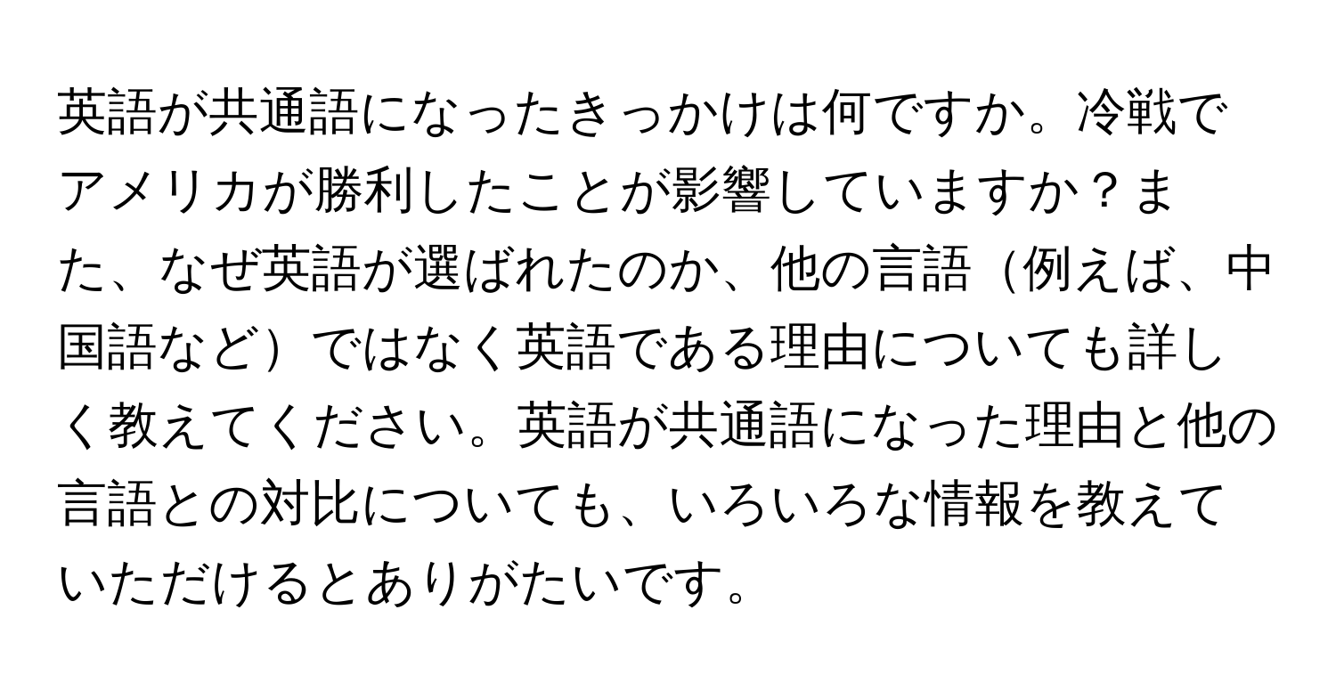 英語が共通語になったきっかけは何ですか。冷戦でアメリカが勝利したことが影響していますか？また、なぜ英語が選ばれたのか、他の言語例えば、中国語などではなく英語である理由についても詳しく教えてください。英語が共通語になった理由と他の言語との対比についても、いろいろな情報を教えていただけるとありがたいです。