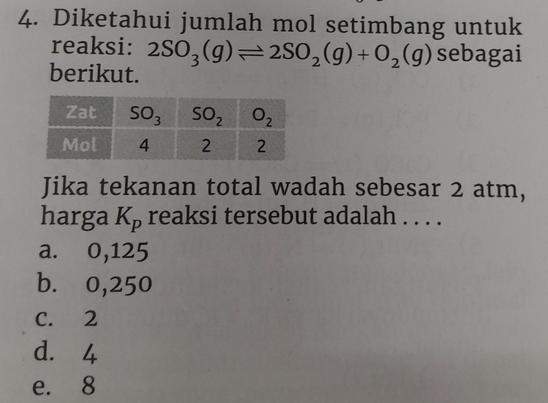 Diketahui jumlah mol setimbang untuk
reaksi: 2SO_3(g)leftharpoons 2SO_2(g)+O_2(g) sebagai
berikut.
Jika tekanan total wadah sebesar 2 atm,
harga K_p reaksi tersebut adalah . . . .
a. 0,125
b. 0,250
C. 2
d. 4
e. 8